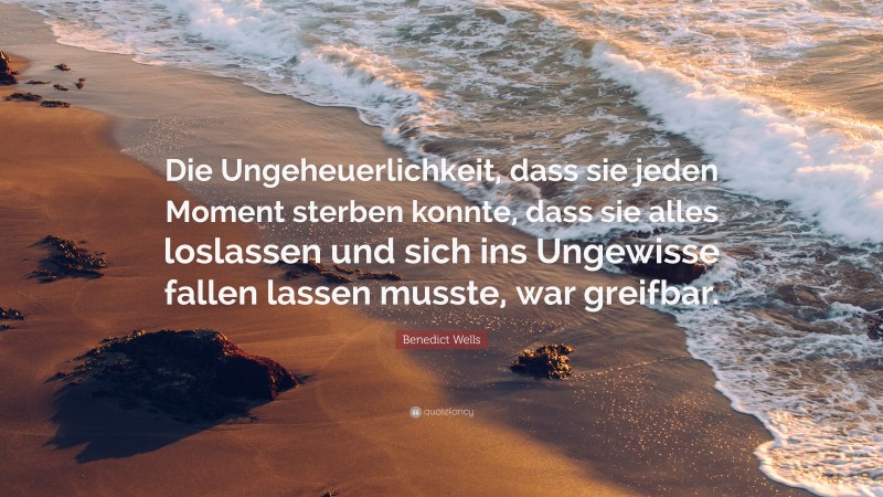 Benedict Wells Quote: “Die Ungeheuerlichkeit, dass sie jeden Moment sterben konnte, dass sie alles loslassen und sich ins Ungewisse fallen lassen musste, war greifbar.”