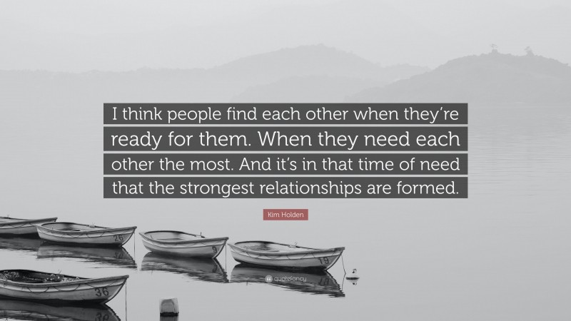 Kim Holden Quote: “I think people find each other when they’re ready for them. When they need each other the most. And it’s in that time of need that the strongest relationships are formed.”