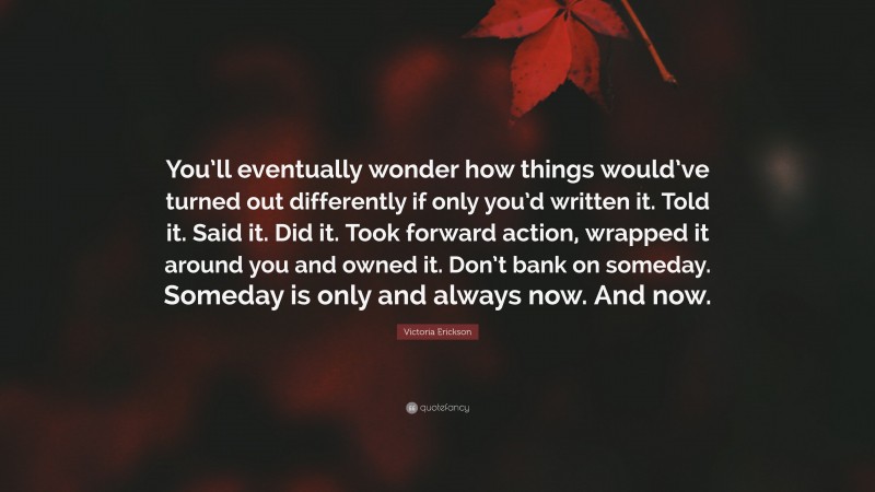 Victoria Erickson Quote: “You’ll eventually wonder how things would’ve turned out differently if only you’d written it. Told it. Said it. Did it. Took forward action, wrapped it around you and owned it. Don’t bank on someday. Someday is only and always now. And now.”
