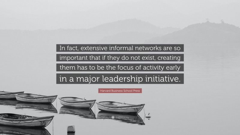Harvard Business School Press Quote: “In fact, extensive informal networks are so important that if they do not exist, creating them has to be the focus of activity early in a major leadership initiative.”
