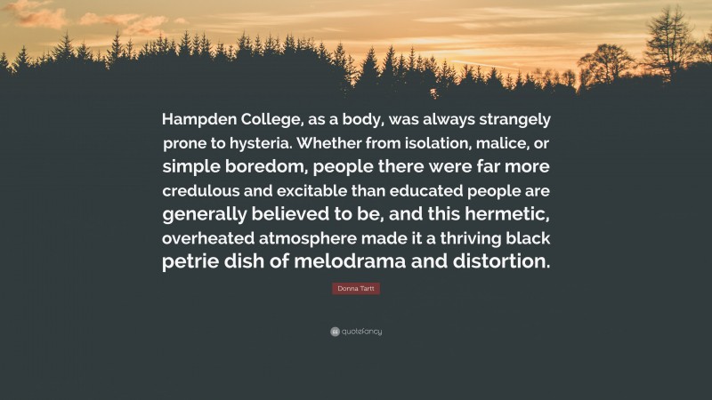 Donna Tartt Quote: “Hampden College, as a body, was always strangely prone to hysteria. Whether from isolation, malice, or simple boredom, people there were far more credulous and excitable than educated people are generally believed to be, and this hermetic, overheated atmosphere made it a thriving black petrie dish of melodrama and distortion.”