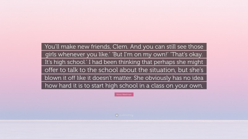 Nova Weetman Quote: “You’ll make new friends, Clem. And you can still see those girls whenever you like.’ ‘But I’m on my own!’ ‘That’s okay. It’s high school.’ I had been thinking that perhaps she might offer to talk to the school about the situation, but she’s blown it off like it doesn’t matter. She obviously has no idea how hard it is to start high school in a class on your own.”