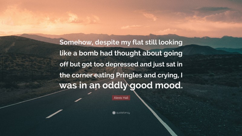 Alexis Hall Quote: “Somehow, despite my flat still looking like a bomb had thought about going off but got too depressed and just sat in the corner eating Pringles and crying, I was in an oddly good mood.”