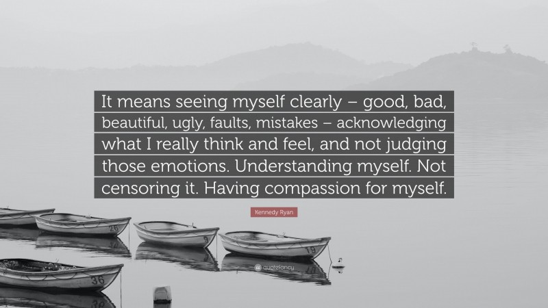 Kennedy Ryan Quote: “It means seeing myself clearly – good, bad, beautiful, ugly, faults, mistakes – acknowledging what I really think and feel, and not judging those emotions. Understanding myself. Not censoring it. Having compassion for myself.”