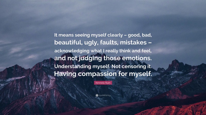 Kennedy Ryan Quote: “It means seeing myself clearly – good, bad, beautiful, ugly, faults, mistakes – acknowledging what I really think and feel, and not judging those emotions. Understanding myself. Not censoring it. Having compassion for myself.”