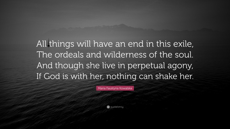 Maria Faustyna Kowalska Quote: “All things will have an end in this exile, The ordeals and wilderness of the soul. And though she live in perpetual agony, If God is with her, nothing can shake her.”