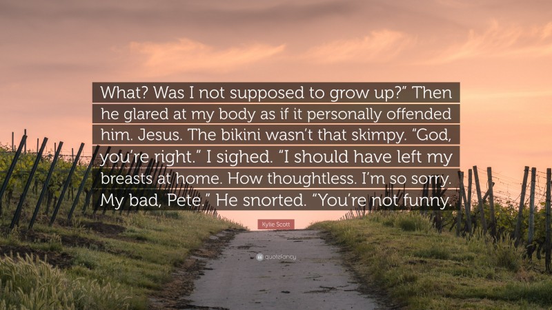 Kylie Scott Quote: “What? Was I not supposed to grow up?” Then he glared at my body as if it personally offended him. Jesus. The bikini wasn’t that skimpy. “God, you’re right.” I sighed. “I should have left my breasts at home. How thoughtless. I’m so sorry. My bad, Pete.” He snorted. “You’re not funny.”