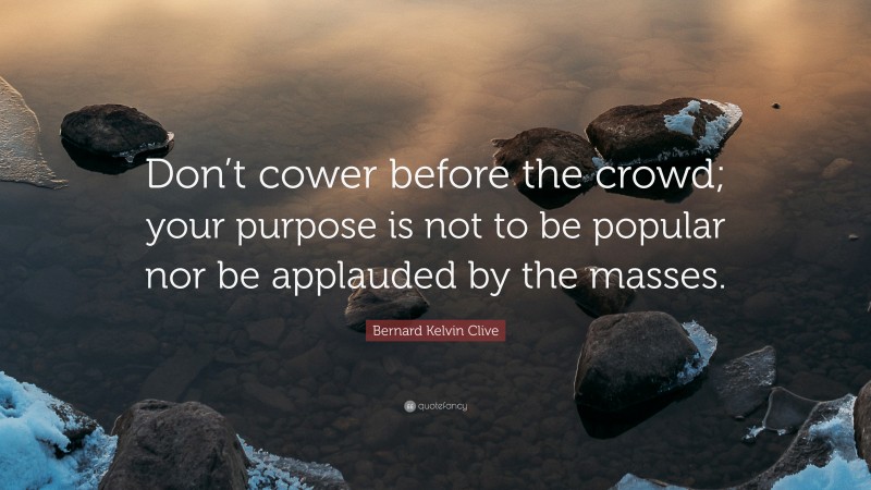 Bernard Kelvin Clive Quote: “Don’t cower before the crowd; your purpose is not to be popular nor be applauded by the masses.”