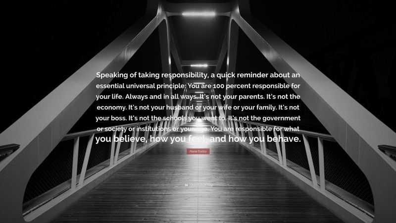 Marie Forleo Quote: “Speaking of taking responsibility, a quick reminder about an essential universal principle: You are 100 percent responsible for your life. Always and in all ways. It’s not your parents. It’s not the economy. It’s not your husband or your wife or your family. It’s not your boss. It’s not the schools you went to. It’s not the government or society or institutions or your age. You are responsible for what you believe, how you feel, and how you behave.”