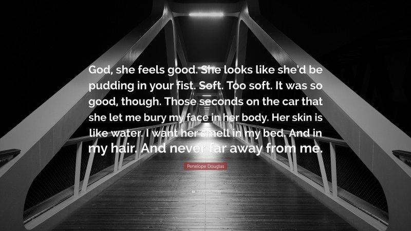 Penelope Douglas Quote: “God, she feels good. She looks like she’d be pudding in your fist. Soft. Too soft. It was so good, though. Those seconds on the car that she let me bury my face in her body. Her skin is like water. I want her smell in my bed. And in my hair. And never far away from me.”