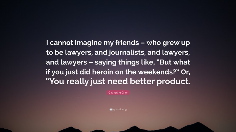 Catherine Gray Quote: “I cannot imagine my friends – who grew up to be lawyers, and journalists, and lawyers, and lawyers – saying things like, “But what if you just did heroin on the weekends?” Or, “You really just need better product.”