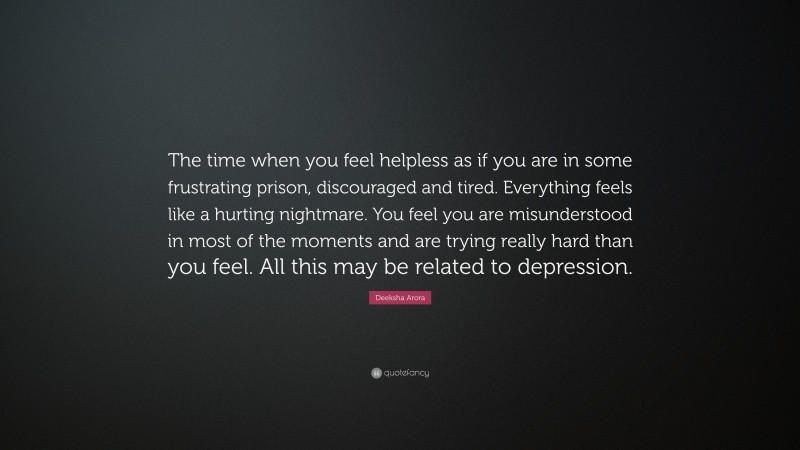 Deeksha Arora Quote: “The time when you feel helpless as if you are in some frustrating prison, discouraged and tired. Everything feels like a hurting nightmare. You feel you are misunderstood in most of the moments and are trying really hard than you feel. All this may be related to depression.”