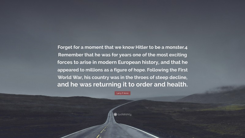 Larry P Arnn Quote: “Forget for a moment that we know Hitler to be a monster.4 Remember that he was for years one of the most exciting forces to arise in modern European history, and that he appeared to millions as a figure of hope. Following the First World War, his country was in the throes of steep decline, and he was returning it to order and health.”