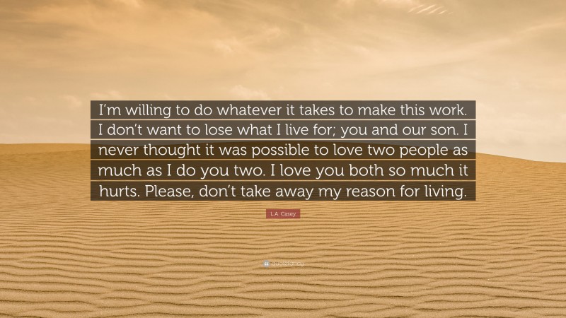 L.A. Casey Quote: “I’m willing to do whatever it takes to make this work. I don’t want to lose what I live for; you and our son. I never thought it was possible to love two people as much as I do you two. I love you both so much it hurts. Please, don’t take away my reason for living.”