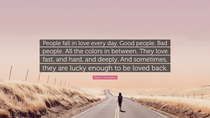 Parker S. Huntington Quote: “People fall in love every day. Good people. Bad people. All the colors in between. They love fast, and hard, and deeply. And sometimes, they are lucky enough to be loved back.”
