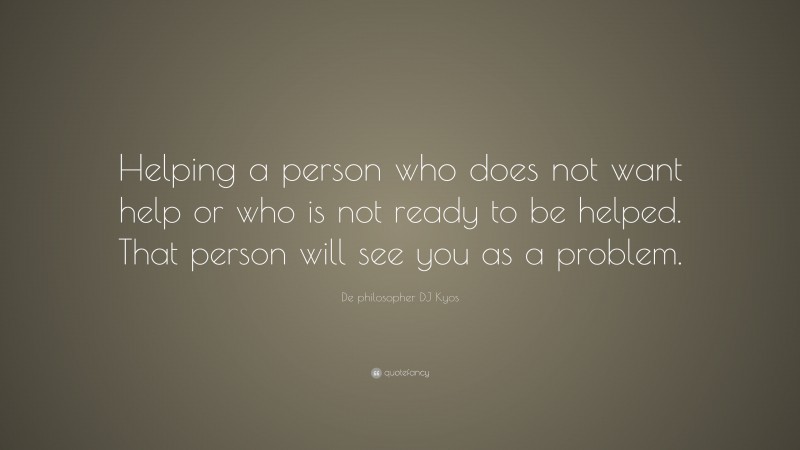 De philosopher DJ Kyos Quote: “Helping a person who does not want help or who is not ready to be helped. That person will see you as a problem.”