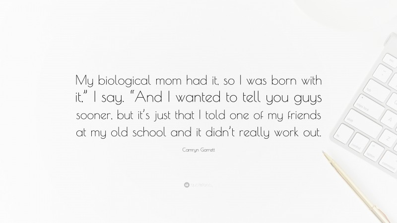 Camryn Garrett Quote: “My biological mom had it, so I was born with it,” I say. “And I wanted to tell you guys sooner, but it’s just that I told one of my friends at my old school and it didn’t really work out.”