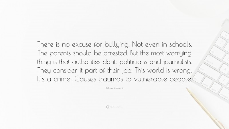 Maria Karvouni Quote: “There is no excuse for bullying. Not even in schools. The parents should be arrested. But the most worrying thing is that authorities do it: politicians and journalists. They consider it part of their job. This world is wrong. It’s a crime: Causes traumas to vulnerable people.”