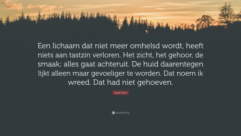 Susan Smit Quote: “Een lichaam dat niet meer omhelsd wordt, heeft niets aan tastzin verloren. Het zicht, het gehoor, de smaak; alles gaat achteruit. De huid daarentegen lijkt alleen maar gevoeliger te worden. Dat noem ik wreed. Dat had niet gehoeven.”