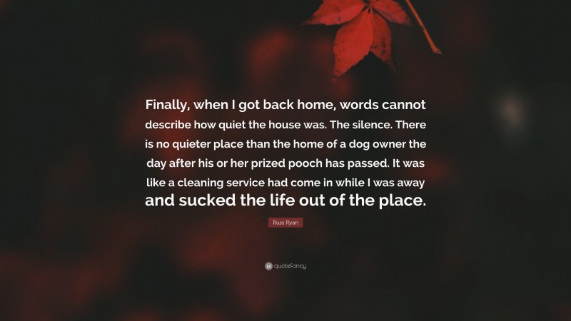 Russ Ryan Quote: “Finally, when I got back home, words cannot describe how quiet the house was. The silence. There is no quieter place than the home of a dog owner the day after his or her prized pooch has passed. It was like a cleaning service had come in while I was away and sucked the life out of the place.”