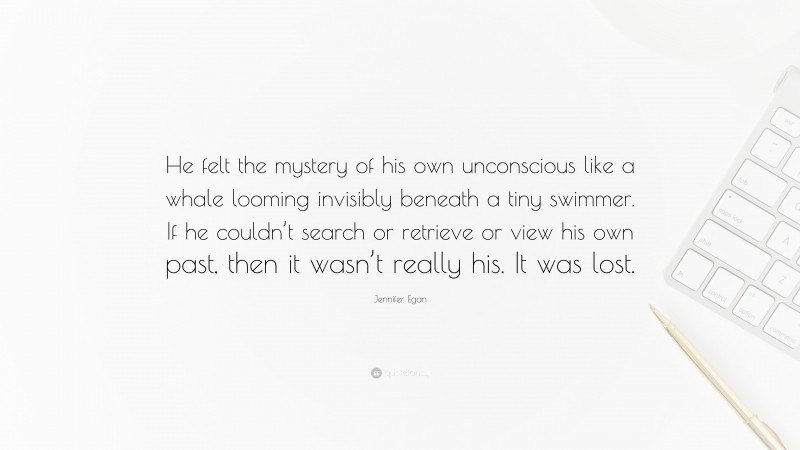 Jennifer Egan Quote: “He felt the mystery of his own unconscious like a whale looming invisibly beneath a tiny swimmer. If he couldn’t search or retrieve or view his own past, then it wasn’t really his. It was lost.”