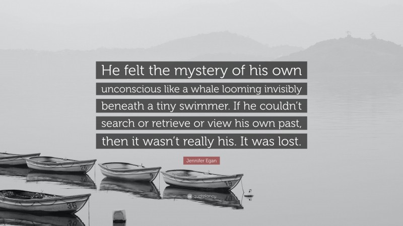 Jennifer Egan Quote: “He felt the mystery of his own unconscious like a whale looming invisibly beneath a tiny swimmer. If he couldn’t search or retrieve or view his own past, then it wasn’t really his. It was lost.”