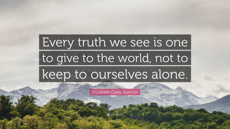 Elizabeth Cady Stanton Quote: “Every truth we see is one to give to the world, not to keep to ourselves alone.”