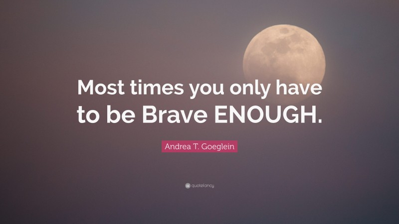 Andrea T. Goeglein Quote: “Most times you only have to be Brave ENOUGH.”