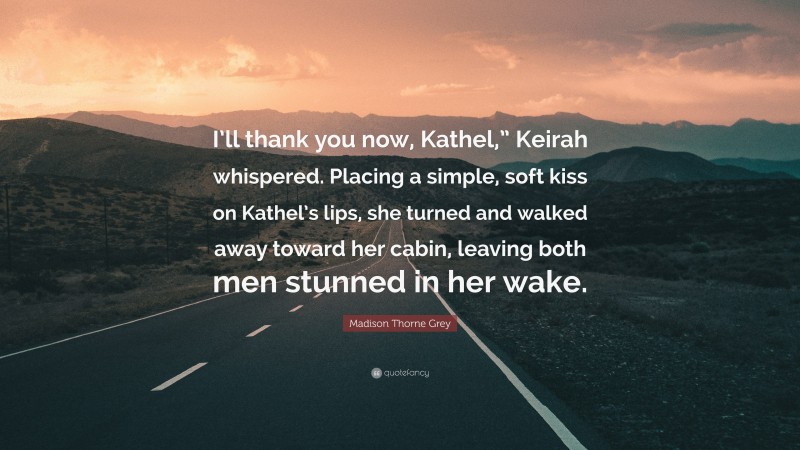 Madison Thorne Grey Quote: “I’ll thank you now, Kathel,” Keirah whispered. Placing a simple, soft kiss on Kathel’s lips, she turned and walked away toward her cabin, leaving both men stunned in her wake.”
