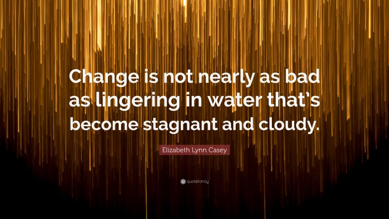 Elizabeth Lynn Casey Quote: “Change is not nearly as bad as lingering in water that’s become stagnant and cloudy.”