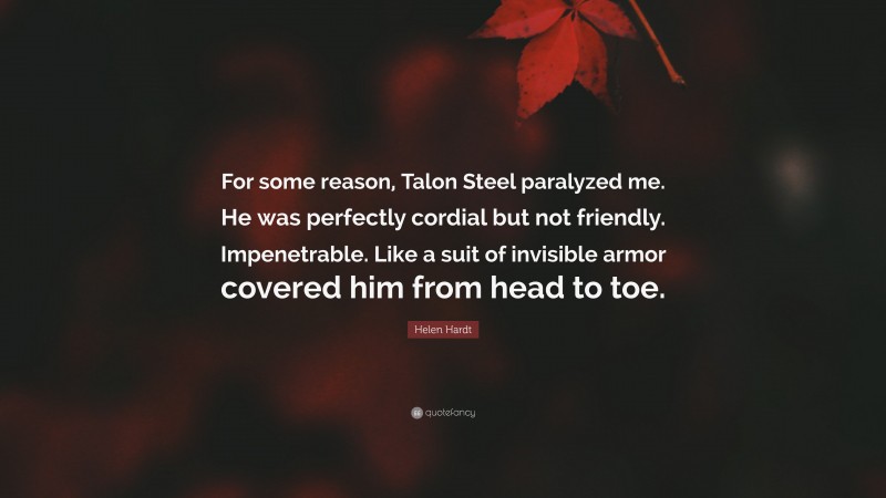 Helen Hardt Quote: “For some reason, Talon Steel paralyzed me. He was perfectly cordial but not friendly. Impenetrable. Like a suit of invisible armor covered him from head to toe.”