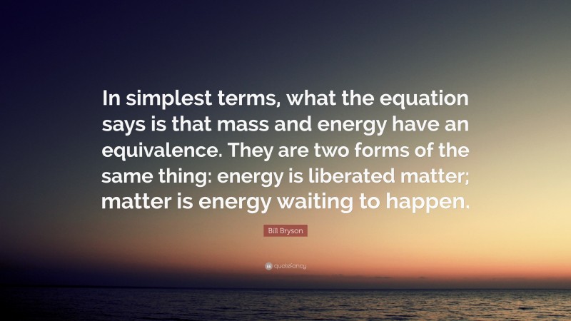 Bill Bryson Quote: “In simplest terms, what the equation says is that mass and energy have an equivalence. They are two forms of the same thing: energy is liberated matter; matter is energy waiting to happen.”