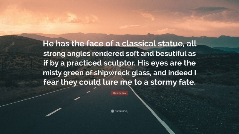 Hester Fox Quote: “He has the face of a classical statue, all strong angles rendered soft and besutiful as if by a practiced sculptor. His eyes are the misty green of shipwreck glass, and indeed I fear they could lure me to a stormy fate.”