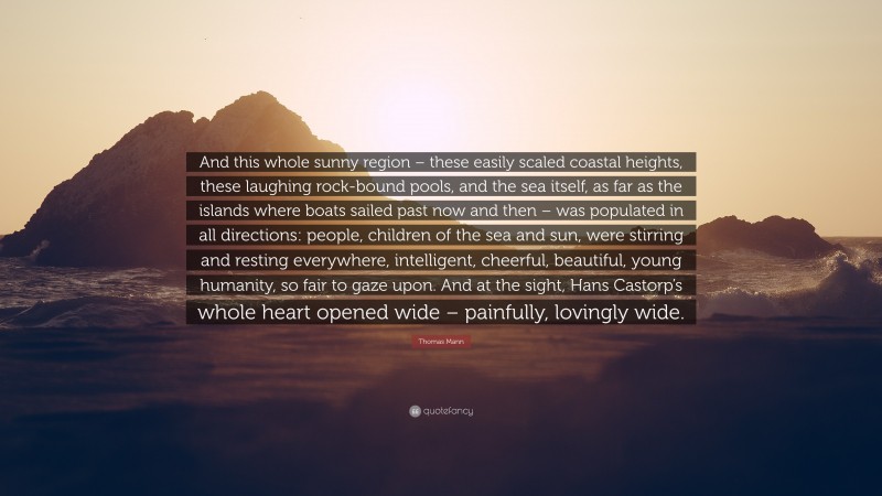 Thomas Mann Quote: “And this whole sunny region – these easily scaled coastal heights, these laughing rock-bound pools, and the sea itself, as far as the islands where boats sailed past now and then – was populated in all directions: people, children of the sea and sun, were stirring and resting everywhere, intelligent, cheerful, beautiful, young humanity, so fair to gaze upon. And at the sight, Hans Castorp’s whole heart opened wide – painfully, lovingly wide.”