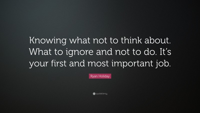 Ryan Holiday Quote: “Knowing what not to think about. What to ignore and not to do. It’s your first and most important job.”