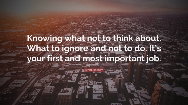 Ryan Holiday Quote: “Knowing what not to think about. What to ignore and not to do. It’s your first and most important job.”