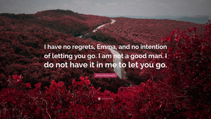 Anna McIlwraith Quote: “I have no regrets, Emma, and no intention of letting you go. I am not a good man. I do not have it in me to let you go.”
