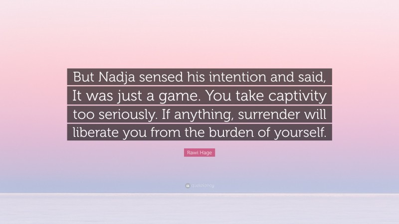 Rawi Hage Quote: “But Nadja sensed his intention and said, It was just a game. You take captivity too seriously. If anything, surrender will liberate you from the burden of yourself.”