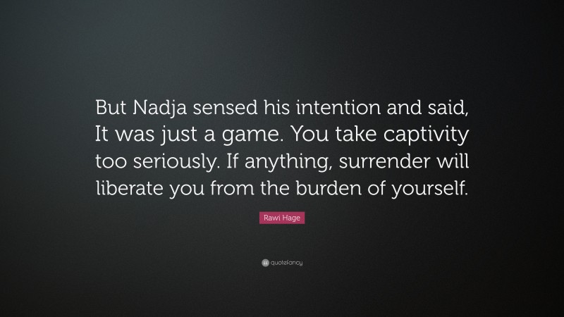 Rawi Hage Quote: “But Nadja sensed his intention and said, It was just a game. You take captivity too seriously. If anything, surrender will liberate you from the burden of yourself.”