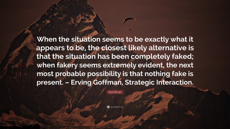 Paul Ekman Quote: “When the situation seems to be exactly what it appears to be, the closest likely alternative is that the situation has been completely faked; when fakery seems extremely evident, the next most probable possibility is that nothing fake is present. – Erving Goffman, Strategic Interaction.”