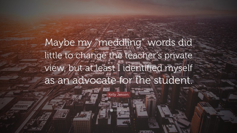 Kelly Jensen Quote: “Maybe my “meddling” words did little to change the teacher’s private view, but at least I identified myself as an advocate for the student.”