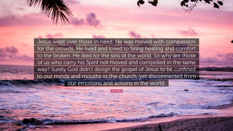 David Platt Quote: “Jesus wept over those in need. He was moved with compassion for the crowds. He lived and loved to bring healing and comfort to the broken. He died for the sins of the world. So why are those of us who carry his Spirit not moved and compelled in the same way? Surely God didn’t design the gospel of Jesus to be confined to our minds and mouths in the church, yet disconnected from our emotions and actions in the world.”