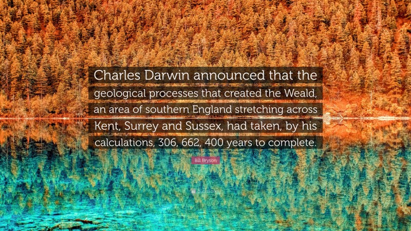 Bill Bryson Quote: “Charles Darwin announced that the geological processes that created the Weald, an area of southern England stretching across Kent, Surrey and Sussex, had taken, by his calculations, 306, 662, 400 years to complete.”