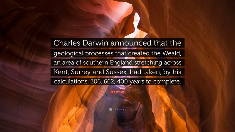 Bill Bryson Quote: “Charles Darwin announced that the geological processes that created the Weald, an area of southern England stretching across Kent, Surrey and Sussex, had taken, by his calculations, 306, 662, 400 years to complete.”