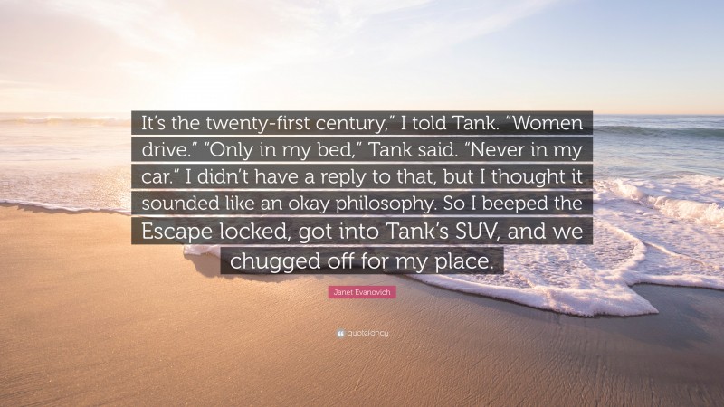 Janet Evanovich Quote: “It’s the twenty-first century,” I told Tank. “Women drive.” “Only in my bed,” Tank said. “Never in my car.” I didn’t have a reply to that, but I thought it sounded like an okay philosophy. So I beeped the Escape locked, got into Tank’s SUV, and we chugged off for my place.”