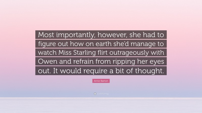 Anne Barton Quote: “Most importantly, however, she had to figure out how on earth she’d manage to watch Miss Starling flirt outrageously with Owen and refrain from ripping her eyes out. It would require a bit of thought.”