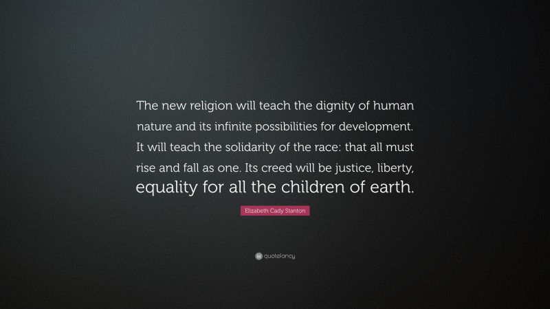 Elizabeth Cady Stanton Quote: “The new religion will teach the dignity of human nature and its infinite possibilities for development. It will teach the solidarity of the race: that all must rise and fall as one. Its creed will be justice, liberty, equality for all the children of earth.”