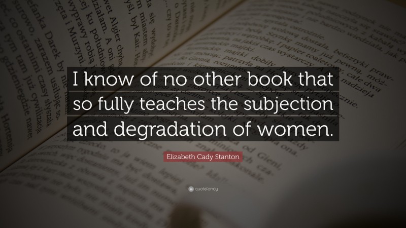 Elizabeth Cady Stanton Quote: “I know of no other book that so fully teaches the subjection and degradation of women.”