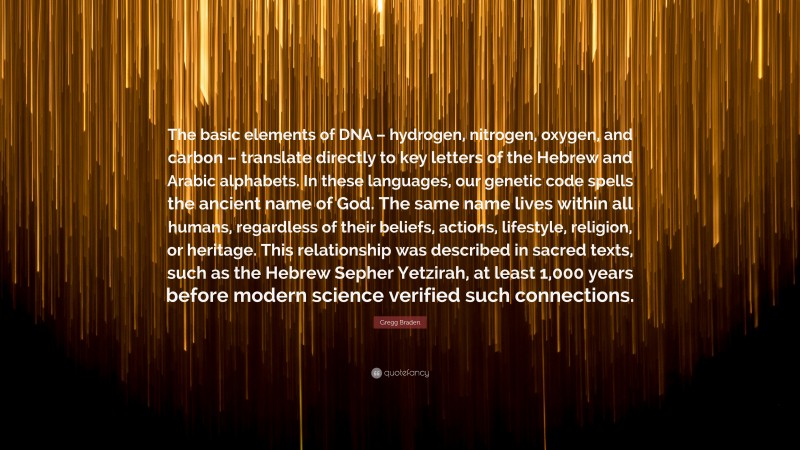 Gregg Braden Quote: “The basic elements of DNA – hydrogen, nitrogen, oxygen, and carbon – translate directly to key letters of the Hebrew and Arabic alphabets. In these languages, our genetic code spells the ancient name of God. The same name lives within all humans, regardless of their beliefs, actions, lifestyle, religion, or heritage. This relationship was described in sacred texts, such as the Hebrew Sepher Yetzirah, at least 1,000 years before modern science verified such connections.”