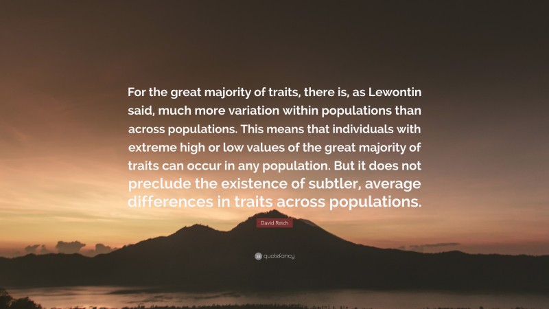 David Reich Quote: “For the great majority of traits, there is, as Lewontin said, much more variation within populations than across populations. This means that individuals with extreme high or low values of the great majority of traits can occur in any population. But it does not preclude the existence of subtler, average differences in traits across populations.”